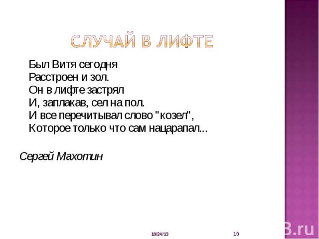 Случай в лифте Был Витя сегодняРасстроен и зол.Он в лифте застрялИ, заплакав, сел на пол.И все перечитывал слово 