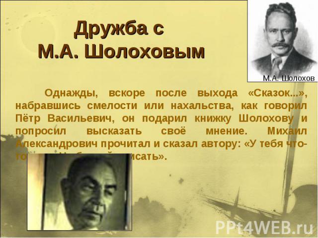 Дружба с М.А. Шолоховым Однажды, вскоре после выхода «Сказок...», набравшись смелости или нахальства, как говорил Пётр Васильевич, он подарил книжку Шолохову и попросил высказать своё мнение. Михаил Александрович прочитал и сказал автору: «У тебя чт…