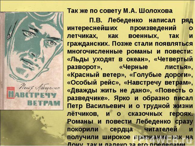 Так же по совету М.А. Шолохова П.В. Лебеденко написал ряд интереснейших произведений о летчиках, как военных, так и гражданских. Позже стали появляться многочисленные романы и повести: «Льды уходят в океан», «Четвертый разворот», «Черные листья», «К…