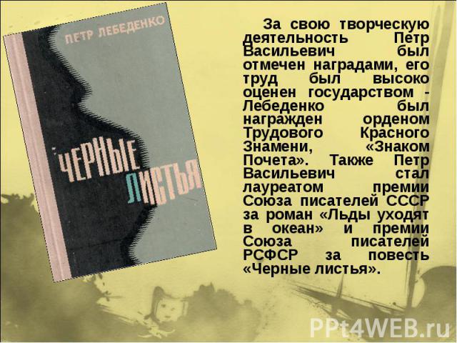 За свою творческую деятельность Петр Васильевич был отмечен наградами, его труд был высоко оценен государством - Лебеденко был награжден орденом Трудового Красного Знамени, «Знаком Почета». Также Петр Васильевич стал лауреатом премии Союза писателей…