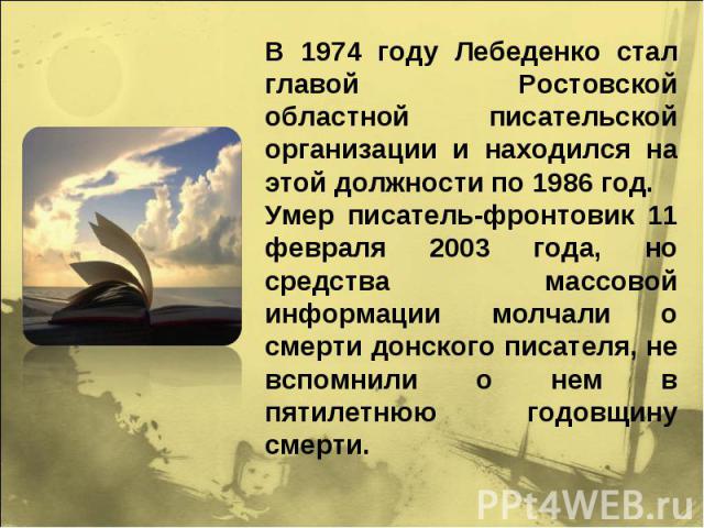 В 1974 году Лебеденко стал главой Ростовской областной писательской организации и находился на этой должности по 1986 год. Умер писатель-фронтовик 11 февраля 2003 года, но средства массовой информации молчали о смерти донского писателя, не вспомнили…