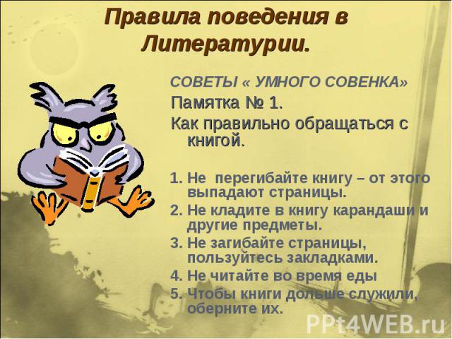 Правила поведения в Литературии. СОВЕТЫ « УМНОГО СОВЕНКА»Памятка № 1.Как правильно обращаться с книгой.1. Не перегибайте книгу – от этого выпадают страницы.2. Не кладите в книгу карандаши и другие предметы.3. Не загибайте страницы, пользуйтесь закла…