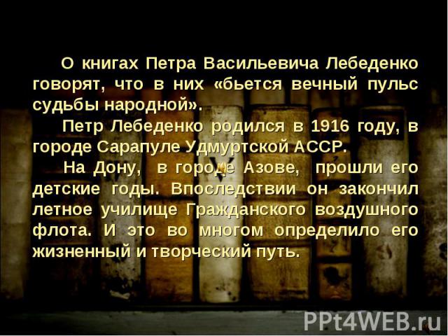 О книгах Петра Васильевича Лебеденко говорят, что в них «бьется вечный пульс судьбы народной». Петр Лебеденко родился в 1916 году, в городе Сарапуле Удмуртской АССР. На Дону, в городе Азове, прошли его детские годы. Впоследствии он закончил летное у…