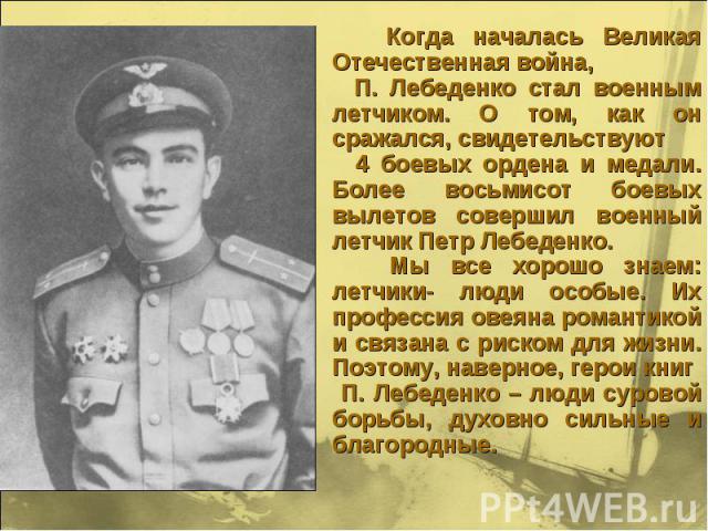 Когда началась Великая Отечественная война, П. Лебеденко стал военным летчиком. О том, как он сражался, свидетельствуют 4 боевых ордена и медали. Более восьмисот боевых вылетов совершил военный летчик Петр Лебеденко. Мы все хорошо знаем: летчики- лю…