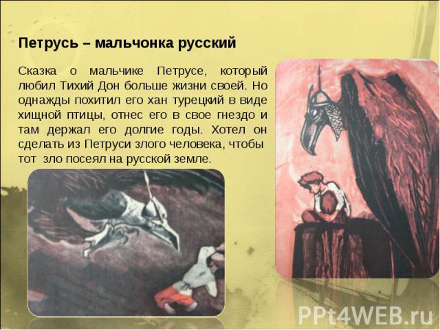 Петрусь – мальчонка русскийСказка о мальчике Петрусе, который любил Тихий Дон больше жизни своей. Но однажды похитил его хан турецкий в виде хищной птицы, отнес его в свое гнездо и там держал его долгие годы. Хотел он сделать из Петруси злого челове…