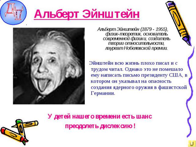Альберт Эйнштейн Альберт Эйнштейн (1879 - 1955), физик-теоретик, основатель современной физики, создатель теории относительности, лауреат Нобелевской премии. Эйнштейн всю жизнь плохо писал и с трудом читал. Однако это не помешало ему написать письмо…