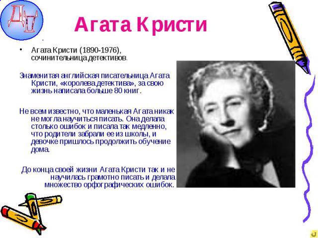 Агата Кристи Агата Кристи (1890-1976), сочинительница детективов.Знаменитая английская писательница Агата Кристи, «королева детектива», за свою жизнь написала больше 80 книг.Не всем известно, что маленькая Агата никак не могла научиться писать. Она …