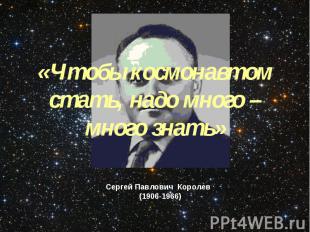 «Чтобы космонавтом стать, надо много – много знать»Сергей Павлович Королев (1906