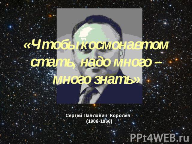 «Чтобы космонавтом стать, надо много – много знать»Сергей Павлович Королев (1906-1966)