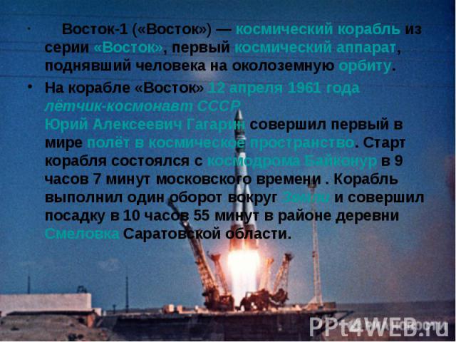 Восток-1 («Восток») — космический корабль из серии «Восток», первый космический аппарат, поднявший человека на околоземную орбиту.На корабле «Восток» 12 апреля 1961 года лётчик-космонавт СССР Юрий Алексеевич Гагарин совершил первый в мире полёт в ко…