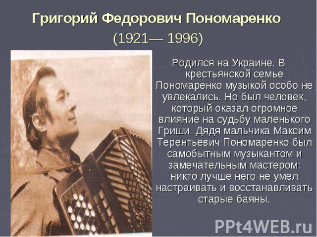 Григорий Федорович Пономаренко (1921— 1996) Родился на Украине. В крестьянской семье Пономаренко музыкой особо не увлекались. Но был человек, который оказал огромное влияние на судьбу маленького Гриши. Дядя мальчика Максим Терентьевич Пономаренко бы…