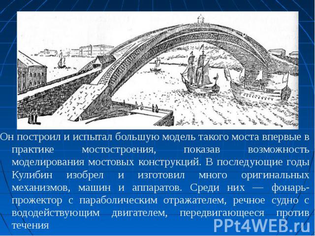 Он построил и испытал большую модель такого моста впервые в практике мостостроения, показав возможность моделирования мостовых конструкций. В последующие годы Кулибин изобрел и изготовил много оригинальных механизмов, машин и аппаратов. Среди них — …