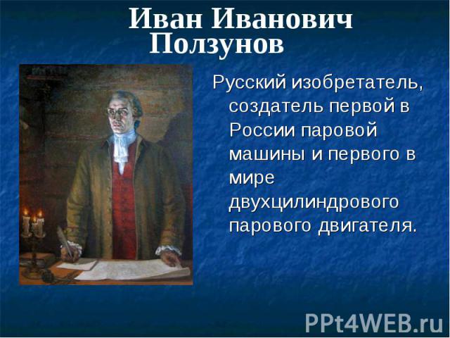 Иван Иванович Ползунов Русский изобретатель, создатель первой в России паровой машины и первого в мире двухцилиндрового парового двигателя.