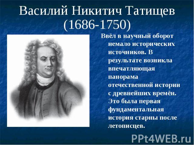 Василий Никитич Татищев(1686-1750) Ввёл в научный оборот немало исторических источников. В результате возникла впечатляющая панорама отечественной истории с древнейших времён. Это была первая фундаментальная история старны после летописцев.