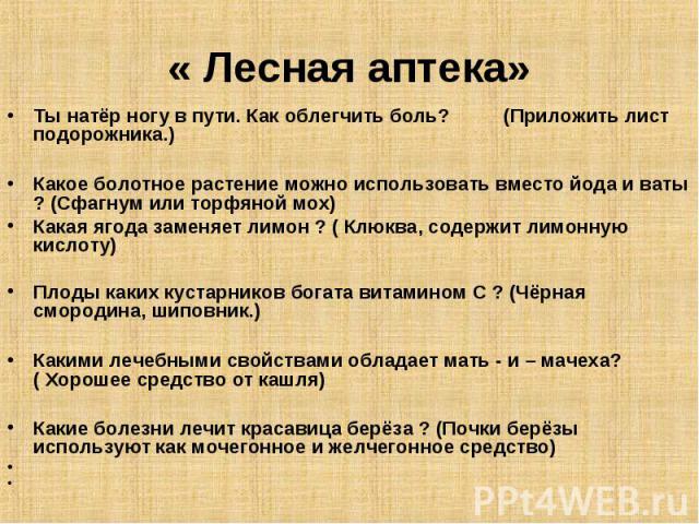 « Лесная аптека» Ты натёр ногу в пути. Как облегчить боль?          (Приложить лист подорожника.)Какое болотное растение можно использовать вместо йода и ваты ? (Сфагнум или торфяной мох)Какая ягода заменяет лимон ? ( Клюква, содержит лимонную кисло…