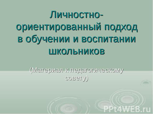 Личностно-ориентированный подход в обучении и воспитании школьников (Материал к педагогическому совету)