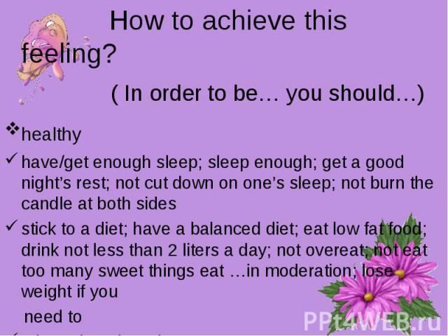 How to achieve this feeling? ( In order to be… you should…)healthy have/get enough sleep; sleep enough; get a good night’s rest; not cut down on one’s sleep; not burn the candle at both sidesstick to a diet; have a balanced diet; eat low fat food; d…