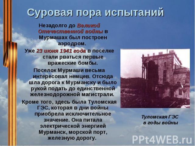 Суровая пора испытаний           Незадолго до Великой Отечественной войны в Мурмашах был построен аэродром. Уже 23 июня 1941 года в поселке стали рваться первые вражеские бомбы.Поселок Мурмаши весьма интересовал немцев. Отсюда шла дорога к Мурманску…