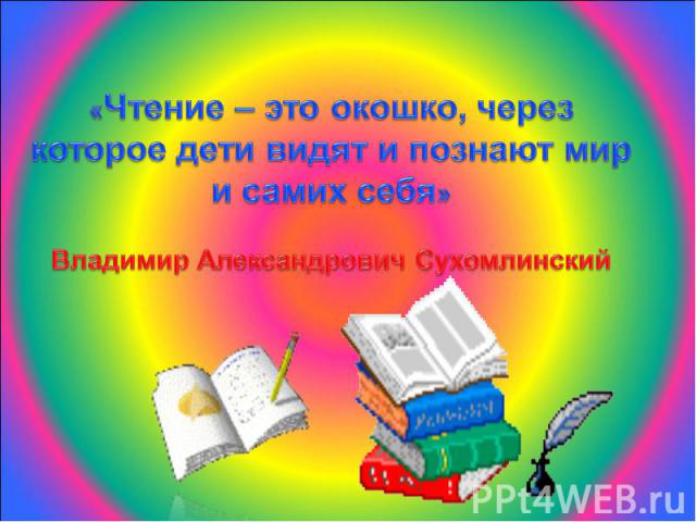 «Чтение – это окошко, через которое дети видят и познают мир и самих себя»Владимир Александрович Сухомлинский