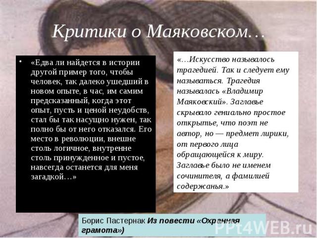 Критики о Маяковском… «Едва ли найдется в истории другой пример того, чтобы человек, так далеко ушедший в новом опыте, в час, им самим предсказанный, когда этот опыт, пусть и ценой неудобств, стал бы так насущно нужен, так полно бы от него отказался…