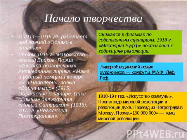 Начало творчества В 1914—1915 гг. работает над поэмой «Облако в штанах».Летом 1915 г. знакомство семьей Бриков. Поэма «Флейта-позвоночник». Антивоенная лирика: «Мама и убитый немцами вечер», «Я и Наполеон», поэма «Война и мир» (1915). Обращение к са…