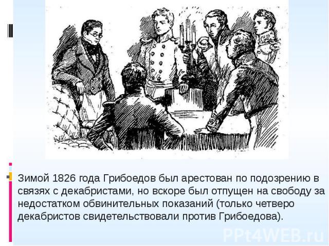 Зимой 1826 года Грибоедов был арестован по подозрению в связях с декабристами, но вскоре был отпущен на свободу за недостатком обвинительных показаний (только четверо декабристов свидетельствовали против Грибоедова). Зимой 1826 года Грибоедов был ар…