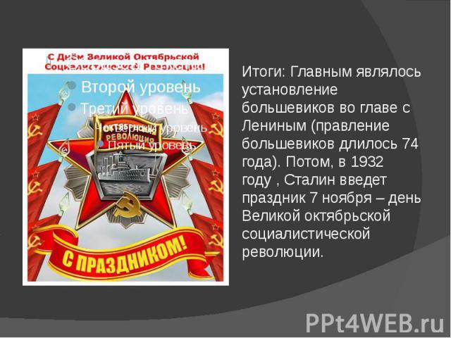 Итоги: Главным являлось установление большевиков во главе с Лениным (правление большевиков длилось 74 года). Потом, в 1932 году , Сталин введет праздник 7 ноября – день Великой октябрьской социалистической революции.