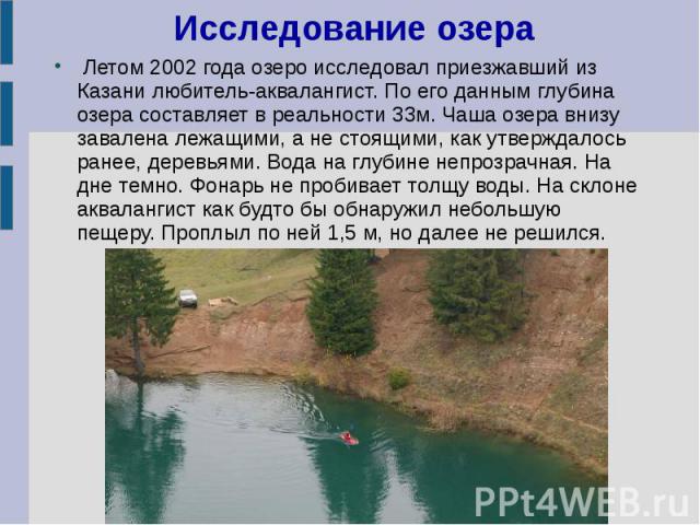 Исследование озера Летом 2002 года озеро исследовал приезжавший из Казани любитель-аквалангист. По его данным глубина озера составляет в реальности 33м. Чаша озера внизу завалена лежащими, а не стоящими, как утверждалось ранее, деревьями. Вода на гл…