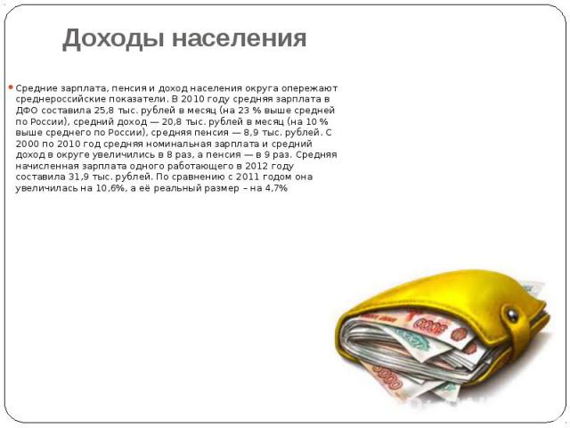 Доходы населения Средние зарплата, пенсия и доход населения округа опережают среднероссийские показатели. В 2010 году средняя зарплата в ДФО составила 25,8 тыс. рублей в месяц (на 23 % выше средней по России), средний доход — 20,8 тыс. руб…