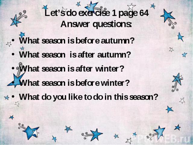 Let’s do exercise 1 page 64 Answer questions: What season is before autumn? What season is after autumn? What season is after winter? What season is before winter? What do you like to do in this season?
