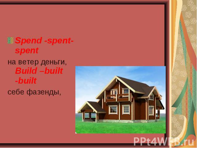 Spend -spent-spent Spend -spent-spent на ветер деньги, Build –built -built себе фазенды,