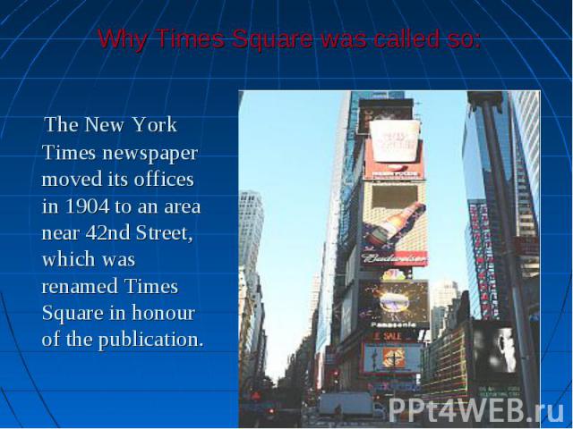 The New York Times newspaper moved its offices in 1904 to an area near 42nd Street, which was renamed Times Square in honour of the publication. The New York Times newspaper moved its offices in 1904 to an area near 42nd Street, which was renamed Ti…