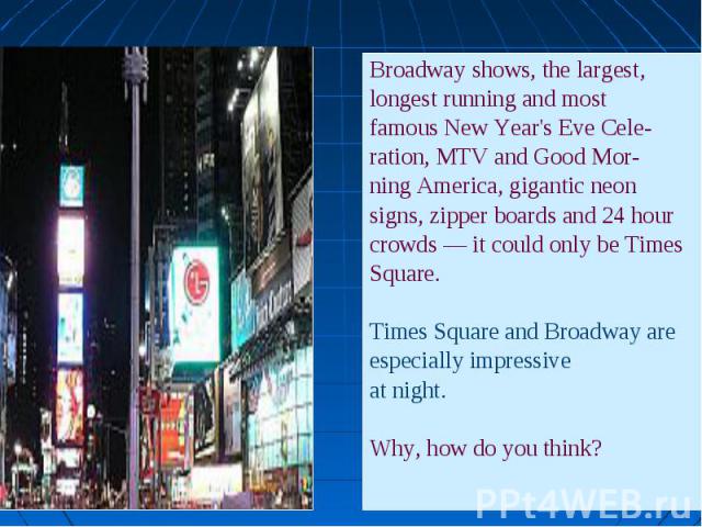 Broadway shows, the largest, Broadway shows, the largest, longest running and most famous New Year's Eve Cele- ration, MTV and Good Mor- ning America, gigantic neon signs, zipper boards and 24 hour crowds — it could only be Times Square. Times Squar…