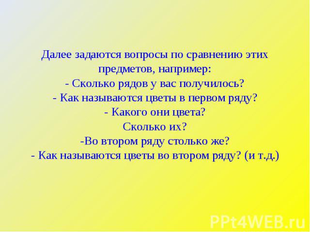 Далее задаются вопросы по сравнению этих предметов, например:- Сколько рядов у вас получилось?- Как называются цветы в первом ряду?- Какого они цвета?Сколько их?-Во втором ряду столько же?- Как называются цветы во втором ряду? (и т.д.)