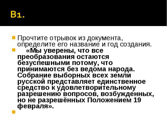 В1. Прочтите отрывок из документа, определите его название и год создания.«Мы уверены, что все преобразования остаются безуспешными потому, что принимаются без ведома народа. Собрание выборных всех земли русской представляет единственное средство к …