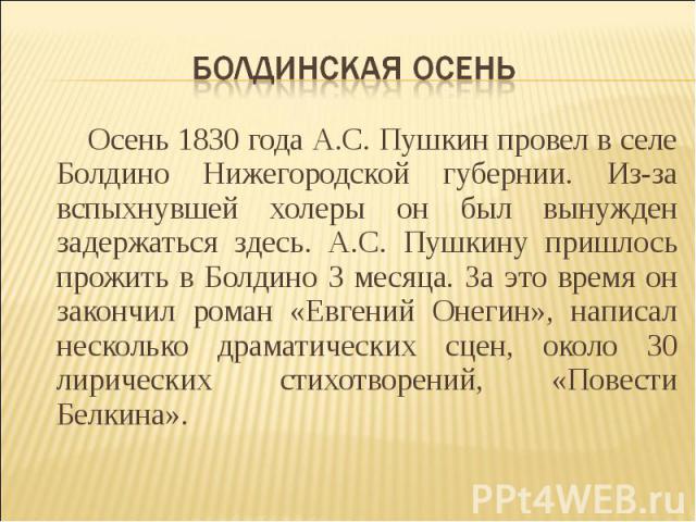 Болдинская осень Осень 1830 года А.С. Пушкин провел в селе Болдино Нижегородской губернии. Из-за вспыхнувшей холеры он был вынужден задержаться здесь. А.С. Пушкину пришлось прожить в Болдино 3 месяца. За это время он закончил роман «Евгений Онегин»,…