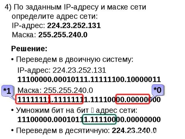 4) По заданным IP-адресу и маске сети определите адрес сети:IP-адрес: 224.23.252.131Маска: 255.255.240.0Решение: Переведем в двоичную систему: IP-адрес: 224.23.252.131 11100000.00010111.11111100.10000011 Маска: 255.255.240.0 11111111.11111111.111100…