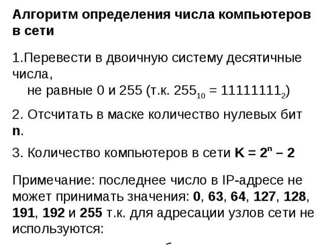 Алгоритм определения числа компьютеров в сетиПеревести в двоичную систему десятичные числа, не равные 0 и 255 (т.к. 25510 = 111111112) Отсчитать в маске количество нулевых бит n. Количество компьютеров в сети K = 2n – 2Примечание: последнее число в …