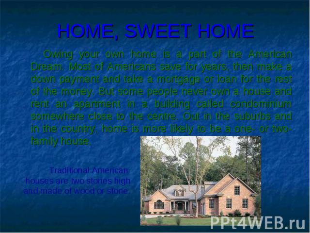HOME, SWEET HOME Owing your own home is a part of the American Dream. Most of Americans save for years, then make a down payment and take a mortgage or loan for the rest of the money. But some people never own a house and rent an apartment in a buil…