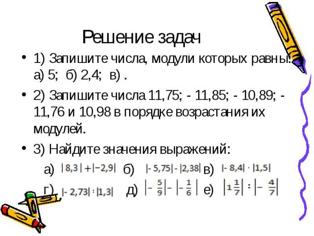 Решение задач 1) Запишите числа, модули которых равны: а) 5; б) 2,4; в) .2) Запишите числа 11,75; - 11,85; - 10,89; - 11,76 и 10,98 в порядке возрастания их модулей.3) Найдите значения выражений: а) б) в) г) д) е)