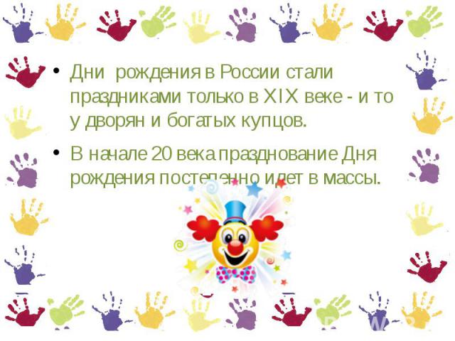 Дни рождения в России стали праздниками только в XIX веке - и то у дворян и богатых купцов.В начале 20 века празднование Дня рождения постепенно идет в массы.