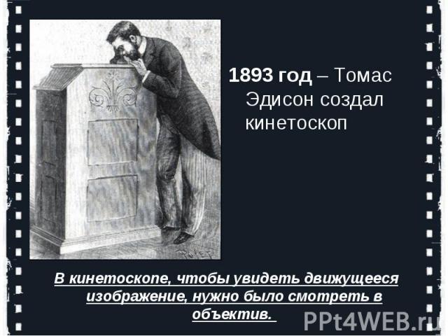 1893 год – Томас Эдисон создал кинетоскопВ кинетоскопе, чтобы увидеть движущееся изображение, нужно было смотреть в объектив.