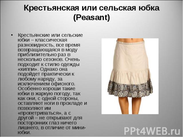 Крестьянская или сельская юбка (Peasant) Крестьянские или сельские юбки – классическая разновидность, все время возвращающаяся в моду приблизительно раз в несколько сезонов. Очень подходит к стилю одежды «хиппи». Однако она подойдет практически к лю…