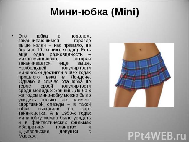 Мини-юбка (Mini) Это юбка с подолом, заканчивающимся гораздо выше колен – как правило, не больше 10 см ниже ягодиц. Есть еще одна разновидность – микро-мини-юбка, которая заканчивается еще выше. Наибольшей популярности мини-юбки достигли в 60-х года…