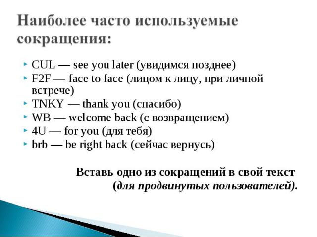 Наиболее часто используемые сокращения: CUL — see you later (увидимся позднее)F2F — face to face (лицом к лицу, при личной встрече)TNKY — thank you (спасибо)WB — welcome back (с возвращением)4U — for you (для тебя)brb — be right back (сейчас вернусь…