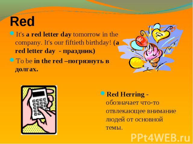 Red It's a red letter day tomorrow in the company. It's our fiftieth birthday! (a red letter day - праздник)To be in the red –погрязнуть в долгах.Red Herring - обозначает что-то отвлекающее внимание людей от основной темы.