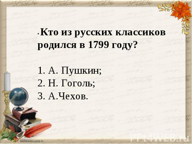 • Кто из русских классиков родился в 1799 году? 1. А. Пушкин;2. Н. Гоголь; 3. А.Чехов.