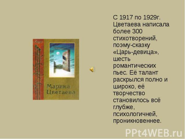 С 1917 по 1929г. Цветаева написала более 300 стихотворений, поэму-сказку «Царь-девица», шесть романтических пьес. Её талант раскрылся полно и широко, её творчество становилось всё глубже, психологичней, проникновеннее.