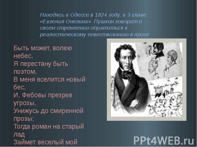 Находясь в Одессе в 1824 году, в 3 главе «Евгения Онегина» Пушкин говорит о своем стремлении обратиться к реалистическому повествованию в прозе. Быть может, волею небес,Я перестану быть поэтом,В меня вселится новый бес,И, Фебовы презрев угрозы,Унижу…