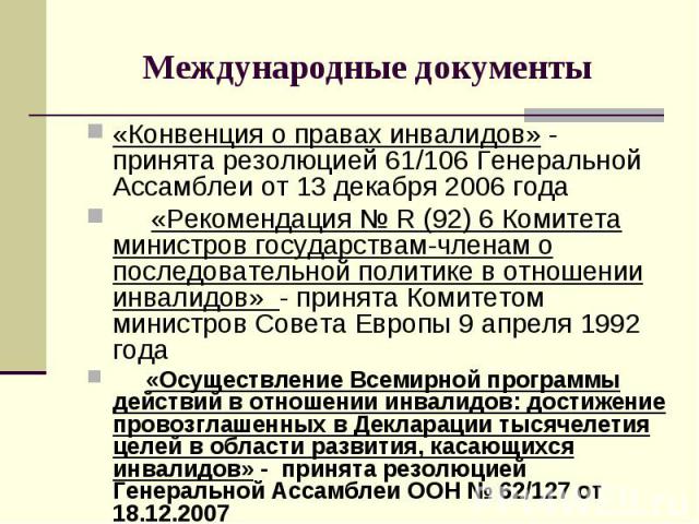 Международные документы «Конвенция о правах инвалидов» - принята резолюцией 61/106 Генеральной Ассамблеи от 13 декабря 2006 года «Рекомендация № R (92) 6 Комитета министров государствам-членам о последовательной политике в отношении инвалидов» - при…